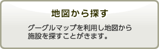 地図から探す　グーグルマップを利用し地図から施設を探すことがきます。