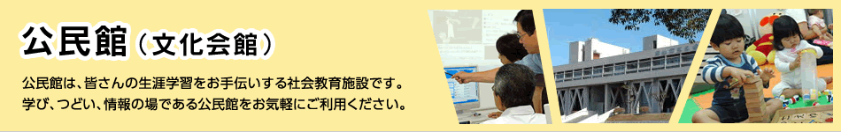 公民館（文化会館）　公民館は、皆さんの生涯学習をお手伝いする社会教育施設です。学び、つどい、情報の場である公民館をお気軽にご利用ください。