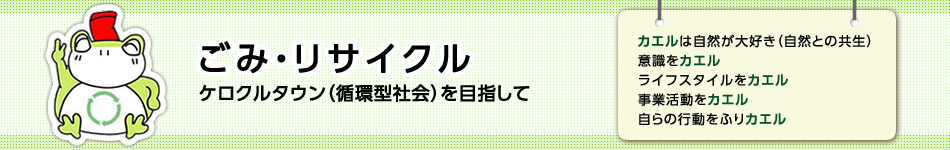 ごみ・リサイクル　ケロクルタウン（循環型社会）を目指して　カエルは自然が大好き（自然との共生）　意識をカエル　ライフスタイルをカエル　事業活動をカエル　自らの行動をふりカエル