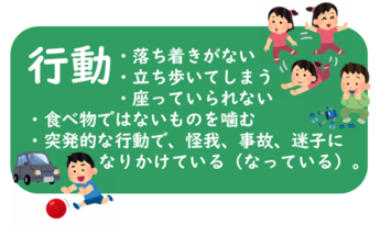 行動 ・そわそわと落ち着きがない ・椅子から落ちてしまう、座っていられない ・立ち歩いてしまう ・突発的な行動で怪我、事故、迷子の恐れがある　など