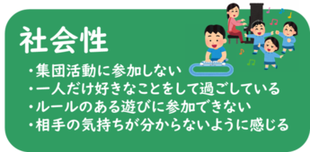 社会性 ・集団活動に参加しない ・一人だけ好きなことをして過ごしている ・ルールのある遊びに参加できない ・相手の気持ちが分からないように感じる　　など